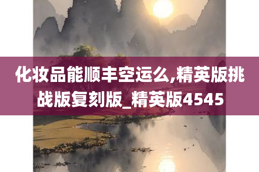 化妆品能顺丰空运么,精英版挑战版复刻版_精英版4545