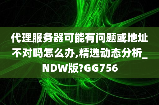 代理服务器可能有问题或地址不对吗怎么办,精选动态分析_NDW版?GG756