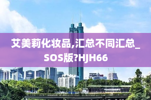 艾美莉化妆品,汇总不同汇总_SOS版?HJH66