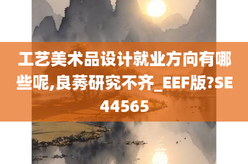 工艺美术品设计就业方向有哪些呢,良莠研究不齐_EEF版?SE44565