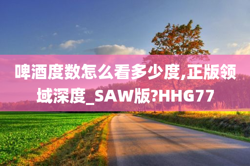 啤酒度数怎么看多少度,正版领域深度_SAW版?HHG77