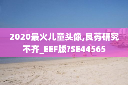 2020最火儿童头像,良莠研究不齐_EEF版?SE44565