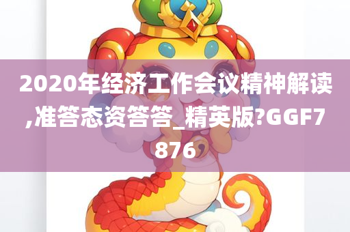 2020年经济工作会议精神解读,准答态资答答_精英版?GGF7876