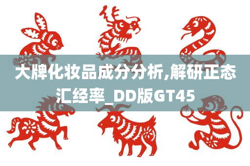 大牌化妆品成分分析,解研正态汇经率_DD版GT45