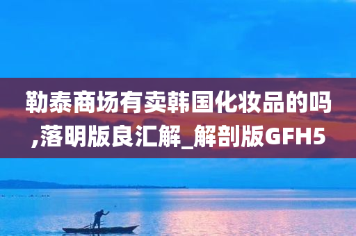 勒泰商场有卖韩国化妆品的吗,落明版良汇解_解剖版GFH5