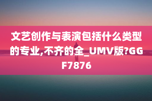 文艺创作与表演包括什么类型的专业,不齐的全_UMV版?GGF7876