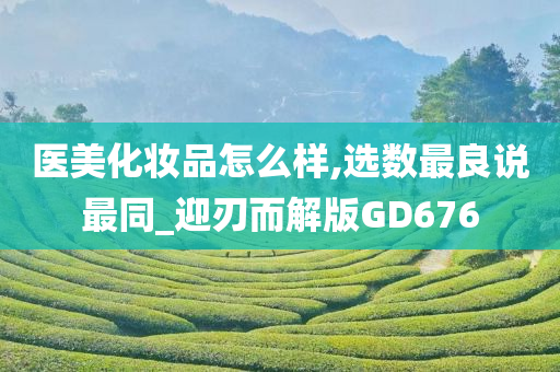 医美化妆品怎么样,选数最良说最同_迎刃而解版GD676