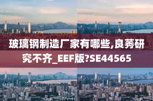 玻璃钢制造厂家有哪些,良莠研究不齐_EEF版?SE44565