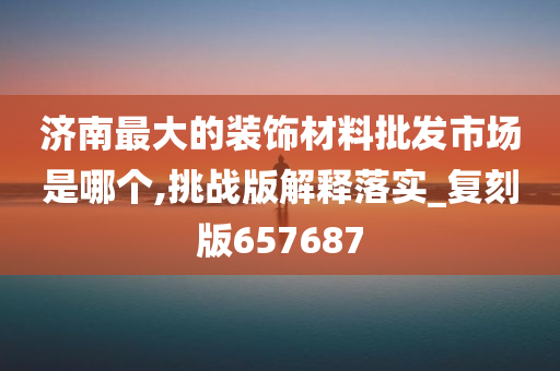 济南最大的装饰材料批发市场是哪个,挑战版解释落实_复刻版657687