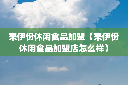 来伊份休闲食品加盟（来伊份休闲食品加盟店怎么样）