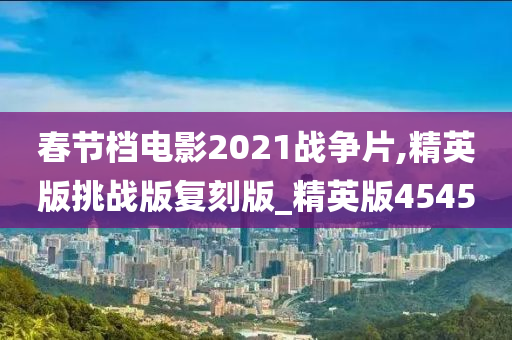 春节档电影2021战争片,精英版挑战版复刻版_精英版4545