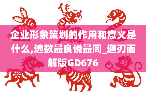 企业形象策划的作用和意义是什么,选数最良说最同_迎刃而解版GD676