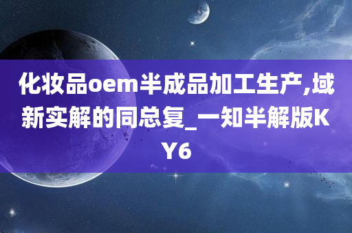 化妆品oem半成品加工生产,域新实解的同总复_一知半解版KY6