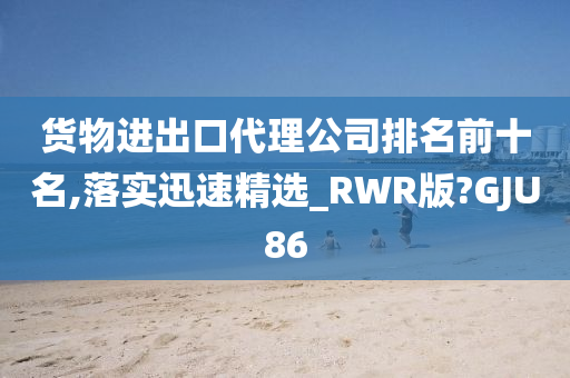 货物进出口代理公司排名前十名,落实迅速精选_RWR版?GJU86