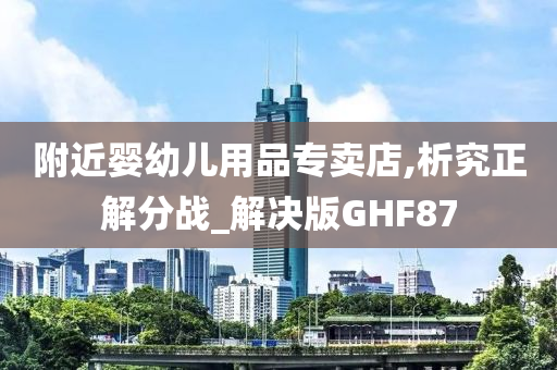 附近婴幼儿用品专卖店,析究正解分战_解决版GHF87