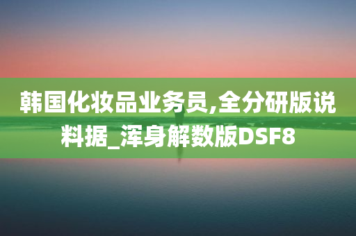 韩国化妆品业务员,全分研版说料据_浑身解数版DSF8