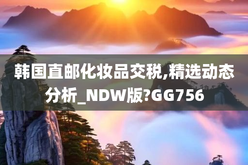 韩国直邮化妆品交税,精选动态分析_NDW版?GG756