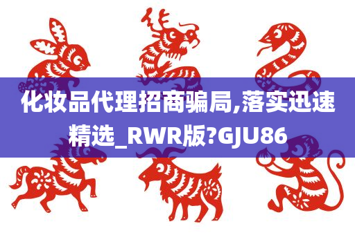 化妆品代理招商骗局,落实迅速精选_RWR版?GJU86