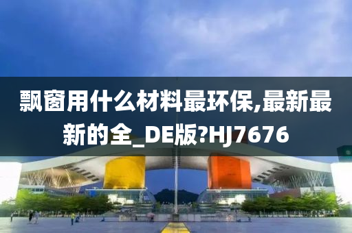 飘窗用什么材料最环保,最新最新的全_DE版?HJ7676