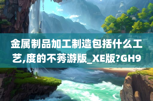 金属制品加工制造包括什么工艺,度的不莠游版_XE版?GH9