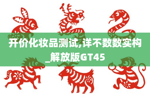 开价化妆品测试,详不数数实构_解放版GT45