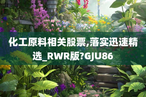 化工原料相关股票,落实迅速精选_RWR版?GJU86