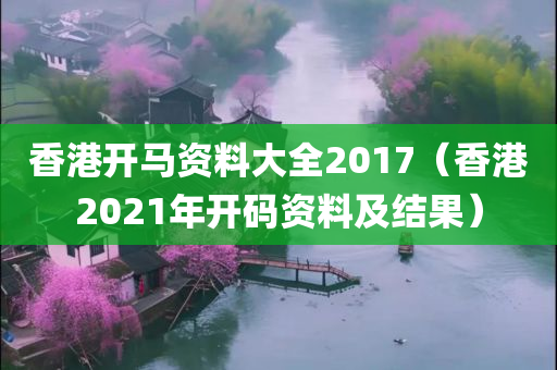 香港开马资料大全2017（香港2021年开码资料及结果）