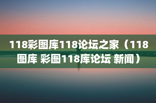 118彩图库118论坛之家（118图库 彩图118库论坛 新闻）