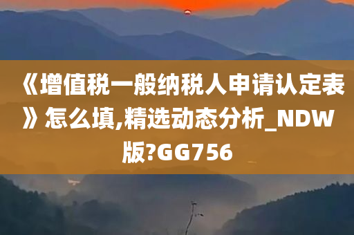 《增值税一般纳税人申请认定表》怎么填,精选动态分析_NDW版?GG756