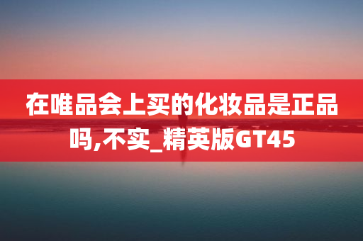 在唯品会上买的化妆品是正品吗,不实_精英版GT45