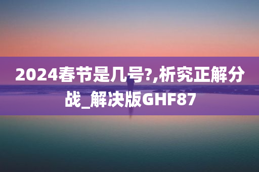 2024春节是几号?,析究正解分战_解决版GHF87