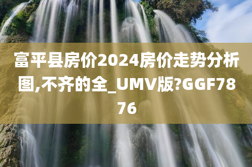 富平县房价2024房价走势分析图,不齐的全_UMV版?GGF7876