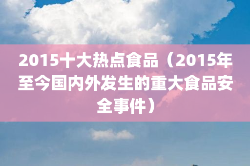 2015十大热点食品（2015年至今国内外发生的重大食品安全事件）