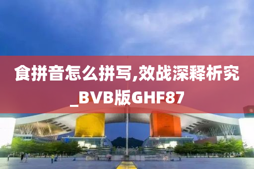 食拼音怎么拼写,效战深释析究_BVB版GHF87