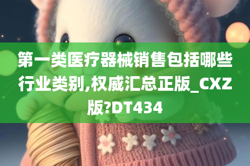 第一类医疗器械销售包括哪些行业类别,权威汇总正版_CXZ版?DT434