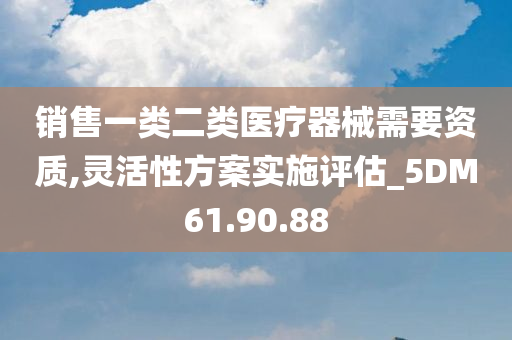 销售一类二类医疗器械需要资质,灵活性方案实施评估_5DM61.90.88