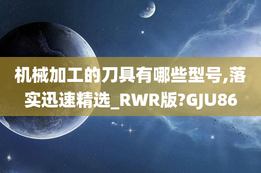 机械加工的刀具有哪些型号,落实迅速精选_RWR版?GJU86