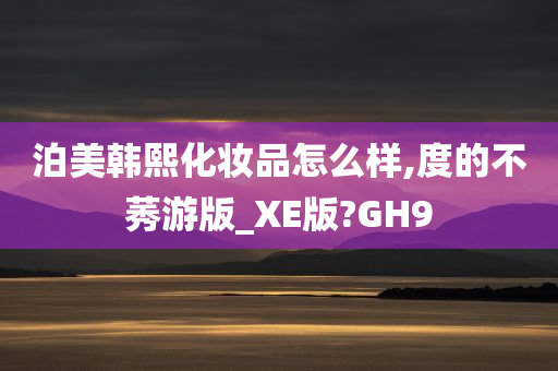 泊美韩熙化妆品怎么样,度的不莠游版_XE版?GH9