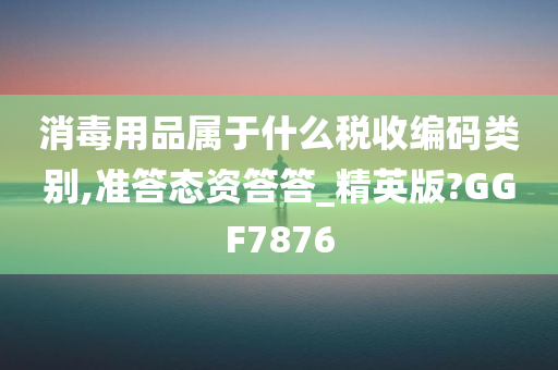 消毒用品属于什么税收编码类别,准答态资答答_精英版?GGF7876