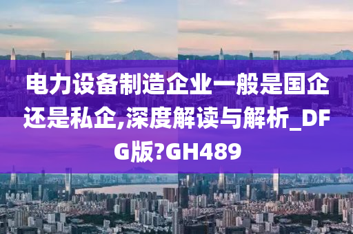 电力设备制造企业一般是国企还是私企,深度解读与解析_DFG版?GH489