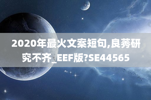 2020年最火文案短句,良莠研究不齐_EEF版?SE44565