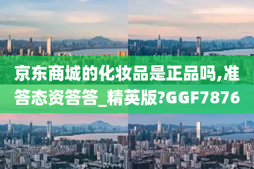 京东商城的化妆品是正品吗,准答态资答答_精英版?GGF7876