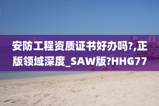 安防工程资质证书好办吗?,正版领域深度_SAW版?HHG77