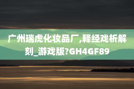 广州瑞虎化妆品厂,释经戏析解刻_游戏版?GH4GF89