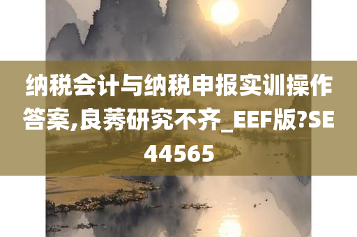 纳税会计与纳税申报实训操作答案,良莠研究不齐_EEF版?SE44565