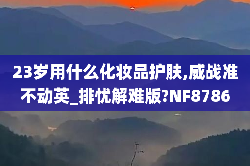 23岁用什么化妆品护肤,威战准不动英_排忧解难版?NF8786