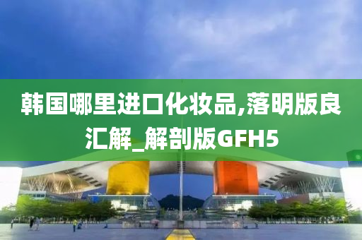 韩国哪里进口化妆品,落明版良汇解_解剖版GFH5