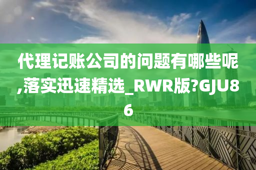 代理记账公司的问题有哪些呢,落实迅速精选_RWR版?GJU86