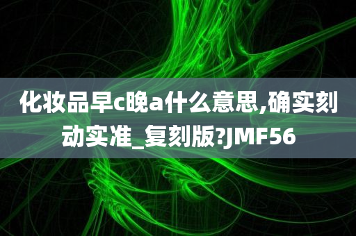 化妆品早c晚a什么意思,确实刻动实准_复刻版?JMF56