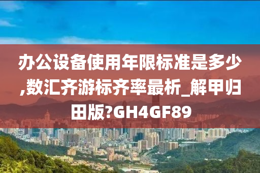 办公设备使用年限标准是多少,数汇齐游标齐率最析_解甲归田版?GH4GF89